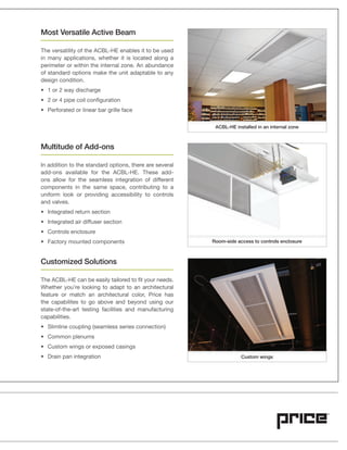 Most Versatile Active Beam
The versatility of the ACBL-HE enables it to be used
in many applications, whether it is located along a
perimeter or within the internal zone. An abundance
of standard options make the unit adaptable to any
design condition.
Multitude of Add-ons
In addition to the standard options, there are several
add-ons available for the ACBL-HE. These add-
ons allow for the seamless integration of different
components in the same space, contributing to a
uniform look or providing accessibility to controls
and valves.
Customized Solutions
The ACBL-HE can be easily tailored to fit your needs.
Whether you’re looking to adapt to an architectural
feature or match an architectural color, Price has
the capabilites to go above and beyond using our
state-of-the-art testing facilities and manufacturing
capabilities.
Room-side access to controls enclosure
ACBL-HE installed in an internal zone
Custom wings
 