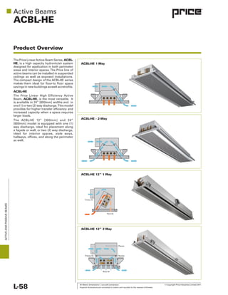All Metric dimensions ( ) are soft conversion. © Copyright Price Industries Limited 2011.
Imperial dimensions are converted to metric and rounded to the nearest millimeter.L-58
ACTIVEANDPASSIVEBEAMS
ACBL-HE
Product Overview
ACBL-
HE
ACBL-HE
Beam, ACBL-HE
as well.
ACBL-HE 12” 1 Way
ACBL-HE 1 Way
ACBL-HE - 2-Way
ACBL-HE 12” 2 Way
Nozzles
Plenum
Primary Air
Room Air
Primary Air
Room Air
 