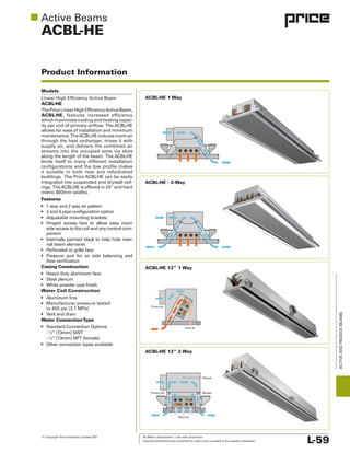 © Copyright Price Industries Limited 2011. All Metric dimensions ( ) are soft conversion.
Imperial dimensions are converted to metric and rounded to the nearest millimeter. L-59
ACTIVEANDPASSIVEBEAMS
ACBL-HE
Product Information
Models
ACBL-HE
ACBL-HE, features increased efficiency
allows for ease of installation and minimum
lends itself to many different installation
it suitable in both new and refurbished
metric 600mm widths.
Features
side access to the coil and any control com
nal beam elements
Casing Construction
Water Coil Construction
Water ConnectionType
ACBL-HE 12” 1 Way
ACBL-HE 1 Way
ACBL-HE - 2-Way
ACBL-HE 12” 2 Way
Nozzles
Plenum
Primary Air
Room Air
Primary Air
Room Air
 
