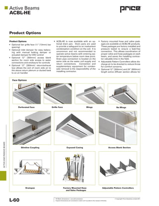 All Metric dimensions ( ) are soft conversion. © Copyright Price Industries Limited 2011.
Imperial dimensions are converted to metric and rounded to the nearest millimeter.L-60
ACTIVEANDPASSIVEBEAMS
ACBL-HE
Product Options
Product Options
section for room side access to water
connections and enclosure for controls
to an air handler
uncommon and not recommended to
return connections. Connection and
connection. This allows coordination of
for comfort concerns.
Perforated Face
Exposed Casing
Factory Mounted Hose
and Valve Packages
Adjustable Pattern Controllers
Slimline Coupling
Drainpan
Access Blank Section
Face Options
Grille Face Wings No Wings
 
