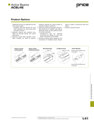 © Copyright Price Industries Limited 2011. All Metric dimensions ( ) are soft conversion.
Imperial dimensions are converted to metric and rounded to the nearest millimeter. L-61
ACTIVEANDPASSIVEBEAMS
ACBL-HE
Product Options
Damper w/ 24vac
Floating Point Actuator
Damper w/ manual
Locking Quadrant
Air Diffuser Section
Nom. 12” or 24”
Seismic Mounting:Return/Exhaust Box
Nom. 12”
Ø 7.875”
Screw to secure braket to rail
(1 per side)
Screw to secure braket to rail
(1 per side)
lation for thermal barrier and sound
attenuation
water connections to be hidden
below
 