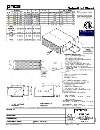 OF REV
ALL METRIC DIMENSIONS ( ) ARE SOFT CONVERTED. IMPERIAL DIMENSIONS ARE CONVERTED TO METRIC AND ROUNDED TO THE NEAREST MILLIMETER.
SHEET
SolidEdge
1 1 J
FAN COIL
2011/10/31
243642
PROJECT:
ENGINEER:
CUSTOMER:
SUBMITTAL DATE: SPEC. SYMBOL:
© Copyright PRICE INDUSTRIES 2011
Submittal Sheet
HORIZONTAL CONCEALED
WITH PLENUM
FC - H - C - P
A
SIZE 02-12
DRAIN PAN
SLOPED
TOWARD
DRAIN
FITTING
PIPE
SYSTEM C in.(mm) D in.(mm) E in.(mm)
1 OR 2 ROW
2 PIPE 16.2 (412) 20 (508) 24.6 (625)
3 OR 4 ROW
2 PIPE 21.2 (539) 25 (635) 29.6(752)
4 PIPE 24.8 (630) 28.6 (726) 33.2 (843)
FC-PSC3 CONTROLS
ENCLOSURE
!
PIC-FC CONTROLS
ENCLOSURE
!
STANDARD CONSTRUCTION:
• 20ga. GALVANIZED STEEL CASING
• GALVANIZED HARDWARE
• COOLING COIL EQUIPPED WITH
GALVANIZED STEEL DRAIN PAN EXTERNALLY
INSULATED WITH FOAM
• 3/4" NPT DRAIN CONNECTION
• PSC ELECTRIC MOTORS WITH 3 SPEEDS
• COILS - 1/2" O.D. COPPER TUBES, ALUMINUM
SINE WAVE FINS, 5/8" OD CONNECTIONS
• 1" THICK THROWAWAY FILTER WITH FIBERGLASS
MESH MEDIA
• INTERNAL INSULATION - FIBERGLASS 1/2" (13mm)
THICK
OPTIONS:
! STAINLESS STEEL INSULATED DRAIN PAN
! SECONDARY DRAIN
! DISCONNECT SWITCH
! MOTOR FUSE
!115V 50-60Hz/1PH MOTOR WITH 3 SPEED
!208-240V/50-60Hz/1PH MOTOR WITH 3 SPEED
! 277V/60Hz/1PH MOTOR WITH 3 SPEED
! HANGER BRACKETS
! THERMOSTAT - SHIPPED LOOSE
! FF50 (FIBERFREE), LINER 1/2" THICK
! FB FOIL FACED FIBERGLASS LINER 5/8" THICK
! AUXILARY DRAIN PAN
! MOTOR QUICK CONN. WIRE HARNESS
! 2 PIPE SYSTEM
! 1 - ROW ! 2 - ROW ! 3 - ROW ! 4 - ROW
! 4 PIPE SYSTEM
! W/ PREHEAT (HEATING/COOLING)
! 1/3 - ROW ! 2/3 - ROW ! 1/4 - ROW ! 2/4 - ROW
! W/ REHEAT (COOLING/HEATING)
! 3/1 - ROW ! 3/2 - ROW ! 4/1 - ROW !4/2 - ROW
C
8.0
202
C
D E
10.6
270
CFM l/s 115V 208/240V 277V
02 200 94 16.0 (406) 28.1 (714) 1 1/30 0.7 0.5 0.5
03 300 142 25.0 (635) 37.4 (950) 1 1/30 0.7 0.5 0.5
06 600 283 30.0 (762) 42.1 (1069) 2 1/10 1.8 0.7 0.64
08 800 378 40.0 (1016) 52.1 (1323) 2 1/10 1.8 0.7 0.64
10 1000 472 50.0 (1270) 62.1 (1577) 3 1/10, 1/30 2.5 1.2 1.14
12 1200 566 60.0 (1524) 71.8 (1824) 4 1/10, 1/10 3.28 1.4 1.28
TOTAL AMPS
SIZE
NOMINAL A
in. (mm)
B
in. (mm)
# OF
BLOWERS MOTORS (HP)
NOTE:
TOTAL UNIT AMPS SHOWN
ARE BASED ON MOTOR
SPECIFICATIONS. ACTUAL
PERFORMANCE WILL VARY
WITH THE APPLICATION
8
[202]
A
AIR
FLOW
AUXILARY DRAIN PANOPTIONAL
B
13.8
352
RH CONFIGURATION
SHOWN
HANDING
DETERMINED BY
LOOKING AT INLET
 