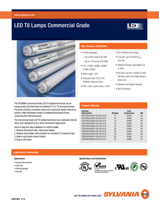 The SYLVANIA Commercial Grade LED T8 replacement lamps are an
energy saving LED alternative to traditional T12 or T8 ﬂuorescent lamps.
This lamp combines innovative optical and mechanical design features to
achieve a light distribution similar to traditional ﬂuorescent lamps
consuming less electrical power.
The Commercial Grade LED T8 replacement lamp has a dedicated internal
driver and is designed to be a direct ﬂuorescent replacement.
Quick & easy four step installation for retroﬁt installs:
1. Remove ﬂuorescent tube / disconnect ballast.
2. Replace lamp holders with provided non-shunted G13 medium bi-pin.
3. Rewire input leads to lamp holders.
4. Plug-in LED tubes.
Applications
Application Information
LED T8 Lamps Commercial Grade
www.sylvania.com
LED219R4 9-12
Key Features & Beneﬁts
Product Offering
Ordering Color
Abbreviation Wattage Temperature CRI
LED10T8L24/827/120/120-277V 10 2700K 84
LED10T8L24/830/120/120-277V 10 3000K 84
LED10T8L24/835/120/120-277V 10 3500K 85
LED10T8L24/841/120/120-277V 10 4100K 85
LED10T8L24/850/120/120-277V 10 5000K 88
LED20T8L48/827/120/120-277V 20 2700K 84
LED20T8L48/830/120/120-277V 20 3000K 84
LED20T8L48/835/120/120-277V 20 3500K 85
LED20T8L48/841/120/120-277V 20 4100K 85
LED20T8L48/850/120/120-277V 20 5000K 87
Specifications and Certifications
 