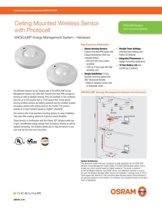 Key Features & Beneﬁts
— Award-winning Sensors:
Passive Infra-Red (PIR) sensor with
integral photosensor offers two
coverage options:
– 450 sq ft with micro-motion
sensitivity
– 1500 sq ft long range with high
sensitivity core
— Simple Installation: 3 Easy
tool-less mounting options with
360° directional ﬂexibility
– Ability to reposition sensor with
no noticeable marks
— Flexible Timer Settings:
Unlimited timer settings with
Polaris 3D Software
— Integrated Photosensor for
daylight harvesting applications
— 10 Year Battery Life with
monitoring in software
The Wireless Sensors are an integral part of the ENCELIUM Energy
Management System and offer both Passive Infra Red (PIR) occupancy
sensing as well as daylight sensing. They are available in two conﬁgura-
tions for up to 450 square feet or 1500 square feet. These award
winning wireless sensors are battery powered and the smallest wireless
occupancy sensors with photocontrol on the market. The sensors
operate on a mesh network based on ZigBee®
standards.
The sensors offer three tool-less mounting options for easy installation.
They also offer masking options to maximize control ﬂexibility.
These sensors in combination with the Polaris 3D®
Software allow you
to gain considerable energy savings from occupancy sensing as well as
daylight harvesting. The software allows you to map the sensor to any
zone and set the time-out to any level.
www.osram-americas.com/ENCELIUM
LMS104 2-15
ENCELIUM Wireless
Communication Network
Ceiling Mounted Wireless Sensor
with Photocell
ENCELIUM®
Energy Management System – Hardware
UL USC
WCM
Light
Fixture
Wall Station
PoE Switch
ENCELIUMEthernetNetwork
Sensor
Polaris 3D®
/PCS/PCW
FLOOR1FLOOR2
Light
Fixture
SSU
WCM
Sensor
Router
WM
WM
Polaris 3D
Tenant Ethernet
Network
System Architecture
This illustration shows how each component is easily integrated into the ENCELIUM
Wireless Energy Management System (EMS). The ENCELIUM Wireless system commu-
nicates via a mesh network based on ZigBee standards. The sensor is powered
by two AA Alkaline batteries. Each WCM, sensor, and wallstation operates in conjunc-
tion with the Wireless Manager (WM). Sensors are available in coverage areas of 450 or
1500 square feet. Internet or LAN connection allow ﬂoorplan based control software to
be operated anywhere on the network. For reference, the component shown on this data
sheet is highlighted.
ENCELIUM®
Energy Management System Architecture
 