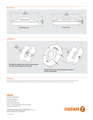 Dimensions
3.37”
(85.5mm)
1.13”
(28.6mm)
Standard Range Sensor
0.98”
(25.0mm)
Long Range Sensor
3.37”
(85.5mm)
Warranty
ENCELIUM®
Occupancy Sensors and Power Packs are covered by the ENCELIUM Energy Management System Limited Warranty. For the full text of the limited warranty,
or to download the warranty registration form, refer to the limited warranty which is available in the Tools & Resources section of www.osram-americas.com.
Installation
* Use either the supplied thumb screw or helical screw to
secure the mounting plate to the ceiling tile
Slightly rotate the main sensor assembly until it snaps in
with the mounting plate
Americas Headquarters
OSRAM SYLVANIA Inc.
100 Endicott Street
Danvers, MA 01923 USA
Phone 1-800-LIGHTBULB (1-800-544-4828)
www.osram-americas.com
OSRAM and Logo are registered trademarks of OSRAM GmbH.
ENCELIUM and Polaris 3D are registered trademarks of OSRAM SYLVANIA Inc.
ZigBee is a registered trademark of ZigBee Alliance.
Speciﬁcations subject to change without notice..
© 2015 OSRAM
 