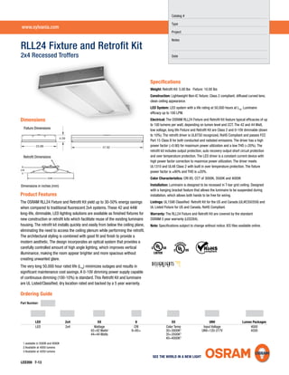23.88
4.59
47.82
RLL24 Fixture and Retroﬁt Kit
2x4 Recessed Troffers
Speciﬁcations
Weight: Retroﬁt Kit: 5.00 lbs Fixture: 10.00 lbs
Construction: Lightweight Non-IC ﬁxture; Class 2 compliant; diffused curved lens;
clean ceiling appearance.
LED System: LED system with a life rating at 50,000 hours at L70
. Luminaire
efﬁcacy up to 100 LPW.
Electrical: The OSRAM RLL24 Fixture and Retroﬁt Kit feature typical efﬁcacies of up
to 100 lumens per watt, depending on lumen level and CCT. The 42 and 44 Watt,
low voltage, long life Fixture and Retroﬁt Kit are Class 2 and 0-10V dimmable (down
to 10%). The retroﬁt driver is UL8750 recognized, RoHS Compliant and passes FCC
Part 15 Class B for both conducted and radiated emissions. The driver has a high
power factor (>0.90) for maximum power utilization and a low THD (<20%). The
retroﬁt kit includes output protection, auto recovery output short circuit protection
and over temperature protection. The LED driver is a constant current device with
high power factor correction to maximize power utilization. The driver meets
UL1310 and UL48 Class 2 with built in over temperature protection. The ﬁxture
power factor is ≥90% and THD is ≤20%.
Color Characteristics: CRI 85; CCT of 3000K, 3500K and 4000K
Installation: Luminaire is designed to be recessed in T-bar grid ceiling. Designed
with a hanging bracket feature that allows the luminaire to be suspended during
installation, which allows both hands to be free for wiring.
Listings: UL1598 Classiﬁed Retroﬁt Kit for the US and Canada (UL#E350359) and
UL Listed Fixture for US and Canada, RoHS Compliant.
Warranty: The RLL24 Fixture and Retroﬁt Kit are covered by the standard
OSRAM 5 year warranty (LED284).
Note: Speciﬁcations subject to change without notice. IES ﬁles available online.
LED359 7-13
Dimensions
Product Features
The OSRAM RLL24 Fixture and Retroﬁt Kit yield up to 30-50% energy savings
when compared to traditional ﬂuorescent 2x4 systems. These 42 and 44W
long-life, dimmable, LED lighting solutions are available as ﬁnished ﬁxtures for
new construction or retroﬁt kits which facilitate reuse of the existing luminaire
housing. The retroﬁt kit installs quickly and easily from below the ceiling plane,
eliminating the need to access the ceiling plenum while performing the retroﬁt.
The architectural styling is combined with good ﬁt and ﬁnish to provide a
modern aesthetic. The design incorporates an optical system that provides a
carefully controlled amount of high angle lighting, which improves vertical
illuminance, making the room appear brighter and more spacious without
creating unwanted glare.
The very long 50,000 hour rated life (L70
) minimizes outages and results in
signiﬁcant maintenance cost savings. A 0-10V dimming power supply capable
of continuous dimming (100-10%) is standard. This Retroﬁt Kit and luminaire
are UL Listed/Classiﬁed, dry location rated and backed by a 5 year warranty.
Ordering Guide
Part Number:
Dimensions in inches (mm)
www.sylvania.com
Catalog #
Type
Project
Notes
Date
LED 2x4 XX 8 XX UNV Lumen Packages
LED 2x4 Wattage CRI Color Temp Input Voltage 4000
42=42 Watts1
8=85+ 30=3000K2
UNV=120-277V 4200
44=44 Watts 35=3500K3
40=4000K3
Fixture Dimensions
Retroﬁt Dimensions
1 available in 3500K and 4000K
2 Available at 4000 lumens
3 Available at 4200 lumens
 