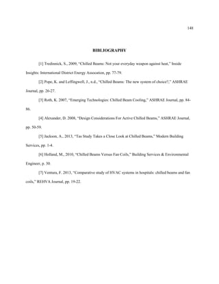 148
BIBLIOGRAPHY
[1] Tredinnick, S., 2009, “Chilled Beams: Not your everyday weapon against heat,” Inside
Insights: International District Energy Assocation, pp. 77-79.
[2] Pope, K. and Leffingwell, J., n.d., “Chilled Beams: The new system of choice?,” ASHRAE
Journal, pp. 26-27.
[3] Roth, K. 2007, “Emerging Technologies: Chilled Beam Cooling,” ASHRAE Journal, pp. 84-
86.
[4] Alexander, D. 2008, “Design Considerations For Active Chilled Beams,” ASHRAE Journal,
pp. 50-59.
[5] Jackson, A., 2013, “Tas Study Takes a Close Look at Chilled Beams,” Modern Building
Services, pp. 1-4.
[6] Holland, M., 2010, “Chilled Beams Versus Fan Coils,” Building Services & Environmental
Engineer, p. 30.
[7] Ventura, F. 2013, “Comparative study of HVAC systems in hospitals: chilled beams and fan
coils,” REHVA Journal, pp. 19-22.
 