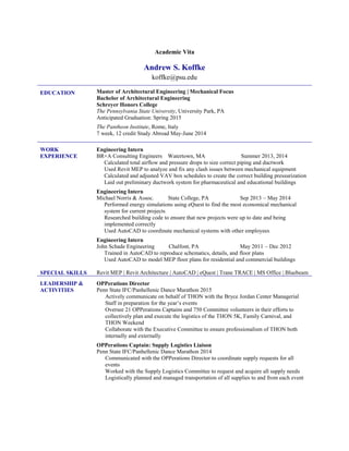 Academic Vita
Andrew S. Koffke
koffke@psu.edu
EDUCATION Master of Architectural Engineering | Mechanical Focus
Bachelor of Architectural Engineering
Schreyer Honors College
The Pennsylvania State University, University Park, PA
Anticipated Graduation: Spring 2015
The Pantheon Institute, Rome, Italy
7 week, 12 credit Study Abroad May-June 2014
WORK
EXPERIENCE
Engineering Intern
BR+A Consulting Engineers Watertown, MA Summer 2013, 2014
Calculated total airflow and pressure drops to size correct piping and ductwork
Used Revit MEP to analyze and fix any clash issues between mechanical equipment
Calculated and adjusted VAV box schedules to create the correct building pressurization
Laid out preliminary ductwork system for pharmaceutical and educational buildings
Engineering Intern
Michael Norris & Assoc. State College, PA Sep 2013 – May 2014
Performed energy simulations using eQuest to find the most economical mechanical
system for current projects
Researched building code to ensure that new projects were up to date and being
implemented correctly
Used AutoCAD to coordinate mechanical systems with other employees
Engineering Intern
John Schade Engineering Chalfont, PA May 2011 – Dec 2012
Trained in AutoCAD to reproduce schematics, details, and floor plans
Used AutoCAD to model MEP floor plans for residential and commercial buildings
SPECIAL SKILLS Revit MEP | Revit Architecture | AutoCAD | eQuest | Trane TRACE | MS Office | Bluebeam
LEADERSHIP &
ACTIVITIES
OPPerations Director
Penn State IFC/Panhellenic Dance Marathon 2015
Actively communicate on behalf of THON with the Bryce Jordan Center Managerial
Staff in preparation for the year’s events
Oversee 21 OPPerations Captains and 750 Committee volunteers in their efforts to
collectively plan and execute the logistics of the THON 5K, Family Carnival, and
THON Weekend
Collaborate with the Executive Committee to ensure professionalism of THON both
internally and externally
OPPerations Captain: Supply Logistics Liaison
Penn State IFC/Panhellenic Dance Marathon 2014
Communicated with the OPPerations Director to coordinate supply requests for all
events
Worked with the Supply Logistics Committee to request and acquire all supply needs
Logistically planned and managed transportation of all supplies to and from each event
 