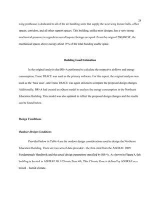 24
wing penthouse is dedicated to all of the air handling units that supply the west wing lecture halls, office
spaces, corridors, and all other support spaces. This building, unlike most designs, has a very strong
mechanical presence in regards to overall square footage occupied. From the original 200,000 SF, the
mechanical spaces above occupy about 15% of the total building usable space.
Building Load Estimation
In the original analysis that BR+A performed to calculate the respective airflows and energy
consumption, Trane TRACE was used as the primary software. For this report, the original analysis was
used as the ‘base case’, and Trane TRACE was again utilized to compare the proposed design changes.
Additionally, BR+A had created an eQuest model to analyze the energy consumption in the Northeast
Education Building. This model was also updated to reflect the proposed design changes and the results
can be found below.
Design Conditions
Outdoor Design Conditions
Provided below in Table 4 are the outdoor design considerations used to design the Northeast
Education Building. There are two sets of data provided – the first cited from the ASHRAE 2009
Fundamentals Handbook and the actual design parameters specified by BR+A. As shown in Figure 8, this
building is located in ASHRAE 90.1 Climate Zone 4A. This Climate Zone is defined by ASHRAE as a
mixed – humid climate.
 