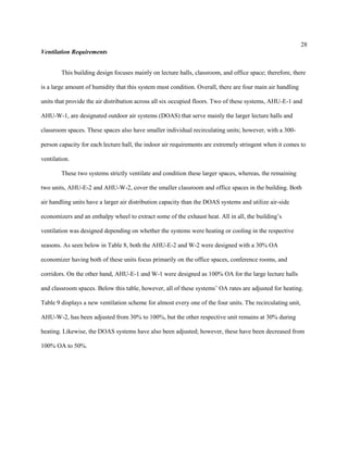 28
Ventilation Requirements
This building design focuses mainly on lecture halls, classroom, and office space; therefore, there
is a large amount of humidity that this system must condition. Overall, there are four main air handling
units that provide the air distribution across all six occupied floors. Two of these systems, AHU-E-1 and
AHU-W-1, are designated outdoor air systems (DOAS) that serve mainly the larger lecture halls and
classroom spaces. These spaces also have smaller individual recirculating units; however, with a 300-
person capacity for each lecture hall, the indoor air requirements are extremely stringent when it comes to
ventilation.
These two systems strictly ventilate and condition these larger spaces, whereas, the remaining
two units, AHU-E-2 and AHU-W-2, cover the smaller classroom and office spaces in the building. Both
air handling units have a larger air distribution capacity than the DOAS systems and utilize air-side
economizers and an enthalpy wheel to extract some of the exhaust heat. All in all, the building’s
ventilation was designed depending on whether the systems were heating or cooling in the respective
seasons. As seen below in Table 8, both the AHU-E-2 and W-2 were designed with a 30% OA
economizer having both of these units focus primarily on the office spaces, conference rooms, and
corridors. On the other hand, AHU-E-1 and W-1 were designed as 100% OA for the large lecture halls
and classroom spaces. Below this table, however, all of these systems’ OA rates are adjusted for heating.
Table 9 displays a new ventilation scheme for almost every one of the four units. The recirculating unit,
AHU-W-2, has been adjusted from 30% to 100%, but the other respective unit remains at 30% during
heating. Likewise, the DOAS systems have also been adjusted; however, these have been decreased from
100% OA to 50%.
 