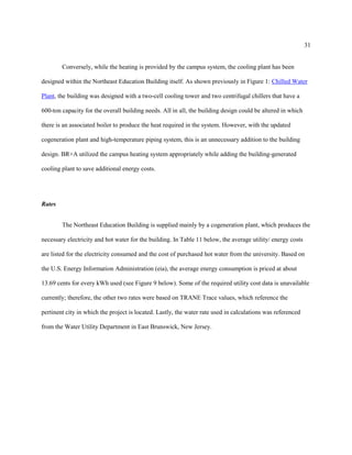 31
Conversely, while the heating is provided by the campus system, the cooling plant has been
designed within the Northeast Education Building itself. As shown previously in Figure 1: Chilled Water
Plant, the building was designed with a two-cell cooling tower and two centrifugal chillers that have a
600-ton capacity for the overall building needs. All in all, the building design could be altered in which
there is an associated boiler to produce the heat required in the system. However, with the updated
cogeneration plant and high-temperature piping system, this is an unnecessary addition to the building
design. BR+A utilized the campus heating system appropriately while adding the building-generated
cooling plant to save additional energy costs.
Rates
The Northeast Education Building is supplied mainly by a cogeneration plant, which produces the
necessary electricity and hot water for the building. In Table 11 below, the average utility/ energy costs
are listed for the electricity consumed and the cost of purchased hot water from the university. Based on
the U.S. Energy Information Administration (eia), the average energy consumption is priced at about
13.69 cents for every kWh used (see Figure 9 below). Some of the required utility cost data is unavailable
currently; therefore, the other two rates were based on TRANE Trace values, which reference the
pertinent city in which the project is located. Lastly, the water rate used in calculations was referenced
from the Water Utility Department in East Brunswick, New Jersey.
 