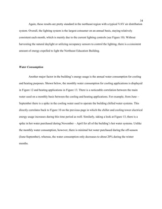 34
Again, these results are pretty standard in the northeast region with a typical VAV air distribution
system. Overall, the lighting system is the largest consumer on an annual basis, staying relatively
consistent each month, which is mainly due to the current lighting controls (see Figure 10). Without
harvesting the natural daylight or utilizing occupancy sensors to control the lighting, there is a consistent
amount of energy expelled to light the Northeast Education Building.
Water Consumption
Another major factor in the building’s energy usage is the annual water consumption for cooling
and heating purposes. Shown below, the monthly water consumption for cooling applications is displayed
in Figure 12 and heating applications in Figure 13. There is a noticeable correlation between the main
water used on a monthly basis between the cooling and heating applications. For example, from June –
September there is a spike in the cooling water used to operate the building chilled water systems. This
directly correlates back to Figure 10 on the previous page in which the chiller and cooling tower electrical
energy usage increases during this time period as well. Similarly, taking a look at Figure 13, there is a
spike in hot water purchased during November – April for all of the building’s hot water systems. Unlike
the monthly water consumption, however, there is minimal hot water purchased during the off-season
(June-September), whereas, the water consumption only decreases to about 20% during the winter
months.
 