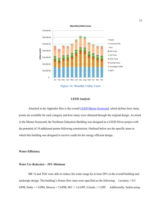 37
Figure 14. Monthly Utility Costs
LEED Analysis
Attached in the Appendix files is the overall LEED Master Scorecard, which defines how many
points are available for each category and how many were obtained through the original design. As noted
in the Master Scorecard, the Northeast Education Building was designed as a LEED Silver project with
the potential of 10 additional points following construction. Outlined below are the specific areas in
which this building was designed to receive credit for the energy efficient design.
Water Efficiency
Water Use Reduction – 20% Minimum
BR+A and TGE were able to reduce the water usage by at least 20% in the overall building and
landscape design. The building’s fixture flow rates were specified as the following:   Lavatory = 0.5
GPM, Sinks = 1 GPM, Shower = 2 GPM, WC = 1.6 GPF, Urinals = 1 GPF.   Additionally, Sufest using
 