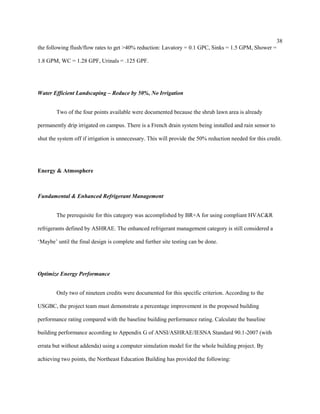 38
the following flush/flow rates to get >40% reduction: Lavatory = 0.1 GPC, Sinks = 1.5 GPM, Shower =
1.8 GPM, WC = 1.28 GPF, Urinals = .125 GPF.
Water Efficient Landscaping – Reduce by 50%, No Irrigation
Two of the four points available were documented because the shrub lawn area is already
permanently drip irrigated on campus. There is a French drain system being installed and rain sensor to
shut the system off if irrigation is unnecessary. This will provide the 50% reduction needed for this credit.
Energy & Atmosphere
Fundamental & Enhanced Refrigerant Management
The prerequisite for this category was accomplished by BR+A for using compliant HVAC&R
refrigerants defined by ASHRAE. The enhanced refrigerant management category is still considered a
‘Maybe’ until the final design is complete and further site testing can be done.
Optimize Energy Performance
Only two of nineteen credits were documented for this specific criterion. According to the
USGBC, the project team must demonstrate a percentage improvement in the proposed building
performance rating compared with the baseline building performance rating. Calculate the baseline
building performance according to Appendix G of ANSI/ASHRAE/IESNA Standard 90.1-2007 (with
errata but without addenda) using a computer simulation model for the whole building project. By
achieving two points, the Northeast Education Building has provided the following:
 