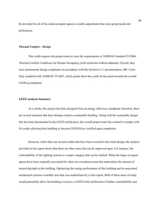40
be provided for all of the multi-occupant spaces to enable adjustments that meet group needs and
preferences.
Thermal Comfort – Design
This credit requires the project team to meet the requirements of ASHRAE Standard 55-2004,
Thermal Comfort Conditions for Human Occupancy (with errata but without addenda). Overall, they
must demonstrate design compliance in accordance with the Section 6.1.1 documentation. BR+A has
fully complied with ASHRAE 55-2007, which grants them this credit of one point towards the overall
LEED accreditation.
LEED Analysis Summary
As a whole, this project has been designed from an energy efficiency standpoint; therefore, there
are several elements that have already created a sustainable building. Along with the sustainable design
that has been documented in the LEED certification, the overall project team has worked to comply with
54 credits allowing their building to become LEED Silver certified upon completion.
However, while there are several credits that have been covered in the initial design, the analysis
provided in this report shows that there are other areas that can be improved upon. For instance, the
controllability of the lighting systems is a major category that can be studied. While the larger occupant
spaces have been originally accounted for, there are circulation areas that underutilize the amount of
natural daylight in this building. Optimizing the energy performance of this building and its associated
mechanical systems is another area that was studied heavily in this report. Both of these areas of study
would potentially allow the building to receive a LEED Gold certification if further controllability and
 