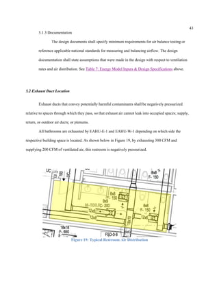 43
5.1.3 Documentation
The design documents shall specify minimum requirements for air balance testing or
reference applicable national standards for measuring and balancing airflow. The design
documentation shall state assumptions that were made in the design with respect to ventilation
rates and air distribution. See Table 7: Energy Model Inputs & Design Specifications above.
5.2 Exhaust Duct Location
Exhaust ducts that convey potentially harmful contaminants shall be negatively pressurized
relative to spaces through which they pass, so that exhaust air cannot leak into occupied spaces; supply,
return, or outdoor air ducts; or plenums.
All bathrooms are exhausted by EAHU-E-1 and EAHU-W-1 depending on which side the
respective building space is located. As shown below in Figure 19, by exhausting 300 CFM and
supplying 200 CFM of ventilated air, this restroom is negatively pressurized.
Figure 19: Typical Restroom Air Distribution
 