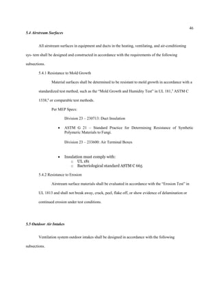 46
5.4 Airstream Surfaces
All airstream surfaces in equipment and ducts in the heating, ventilating, and air-conditioning
sys- tem shall be designed and constructed in accordance with the requirements of the following
subsections.
5.4.1 Resistance to Mold Growth
Material surfaces shall be determined to be resistant to mold growth in accordance with a
standardized test method, such as the “Mold Growth and Humidity Test” in UL 181,3
ASTM C
1338,4
or comparable test methods.
Per MEP Specs:
Division 23 – 230713: Duct Insulation
 ASTM G 21 – Standard Practice for Determining Resistance of Synthetic
Polymeric Materials to Fungi.
Division 23 – 233600: Air Terminal Boxes
 Insulation must comply with:
o UL 181
o Bacteriological standard ASTM C 665
5.4.2 Resistance to Erosion
Airstream surface materials shall be evaluated in accordance with the “Erosion Test” in
UL 1813 and shall not break away, crack, peel, flake off, or show evidence of delamination or
continued erosion under test conditions.
5.5 Outdoor Air Intakes
Ventilation system outdoor intakes shall be designed in accordance with the following
subsections.
 