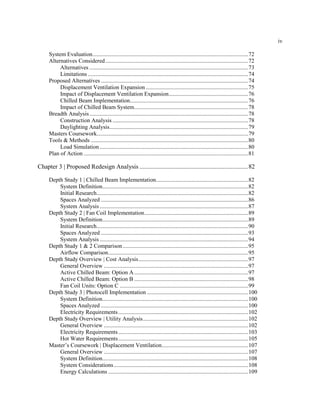 iv
System Evaluation............................................................................................................72
Alternatives Considered...................................................................................................72
Alternatives ..............................................................................................................73
Limitations ...............................................................................................................74
Proposed Alternatives ......................................................................................................74
Displacement Ventilation Expansion .......................................................................75
Impact of Displacement Ventilation Expansion.......................................................76
Chilled Beam Implementation..................................................................................76
Impact of Chilled Beam System...............................................................................78
Breadth Analysis..............................................................................................................78
Construction Analysis ..............................................................................................78
Daylighting Analysis................................................................................................79
Masters Coursework.........................................................................................................79
Tools & Methods .............................................................................................................80
Load Simulation.......................................................................................................80
Plan of Action ..................................................................................................................81
Chapter 3 | Proposed Redesign Analysis .....................................................................82
Depth Study 1 | Chilled Beam Implementation................................................................82
System Definition.....................................................................................................82
Initial Research.........................................................................................................82
Spaces Analyzed ......................................................................................................86
System Analysis.......................................................................................................87
Depth Study 2 | Fan Coil Implementation........................................................................89
System Definition.....................................................................................................89
Initial Research.........................................................................................................90
Spaces Analyzed ......................................................................................................93
System Analysis.......................................................................................................94
Depth Study 1 & 2 Comparison.......................................................................................95
Airflow Comparison.................................................................................................95
Depth Study Overview | Cost Analysis............................................................................97
General Overview ....................................................................................................97
Active Chilled Beam: Option A...............................................................................97
Active Chilled Beam: Option B ...............................................................................98
Fan Coil Units: Option C .........................................................................................99
Depth Study 3 | Photocell Implementation ......................................................................100
System Definition.....................................................................................................100
Spaces Analyzed ......................................................................................................100
Electricity Requirements..........................................................................................102
Depth Study Overview | Utility Analysis.........................................................................102
General Overview ....................................................................................................102
Electricity Requirements..........................................................................................103
Hot Water Requirements..........................................................................................105
Master’s Coursework | Displacement Ventilation............................................................107
General Overview ....................................................................................................107
System Definition.....................................................................................................108
System Considerations.............................................................................................108
Energy Calculations .................................................................................................109
 