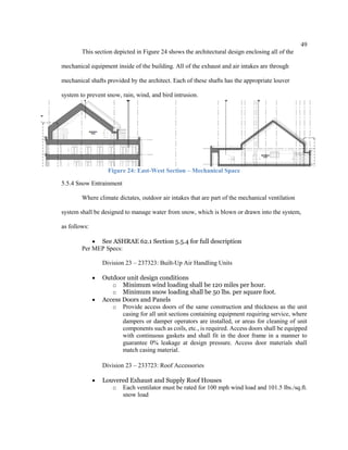 49
This section depicted in Figure 24 shows the architectural design enclosing all of the
mechanical equipment inside of the building. All of the exhaust and air intakes are through
mechanical shafts provided by the architect. Each of these shafts has the appropriate louver
system to prevent snow, rain, wind, and bird intrusion.
Figure 24: East-West Section – Mechanical Space
5.5.4 Snow Entrainment
Where climate dictates, outdoor air intakes that are part of the mechanical ventilation
system shall be designed to manage water from snow, which is blown or drawn into the system,
as follows:
 See ASHRAE 62.1 Section 5.5.4 for full description
Per MEP Specs:
Division 23 – 237323: Built-Up Air Handling Units
 Outdoor unit design conditions
o Minimum wind loading shall be 120 miles per hour.
o Minimum snow loading shall be 50 lbs. per square foot.
 Access Doors and Panels
o Provide access doors of the same construction and thickness as the unit
casing for all unit sections containing equipment requiring service, where
dampers or damper operators are installed, or areas for cleaning of unit
components such as coils, etc., is required. Access doors shall be equipped
with continuous gaskets and shall fit in the door frame in a manner to
guarantee 0% leakage at design pressure. Access door materials shall
match casing material.
Division 23 – 233723: Roof Accessories
 Louvered Exhaust and Supply Roof Houses
o Each ventilator must be rated for 100 mph wind load and 101.5 lbs./sq.ft.
snow load
 
