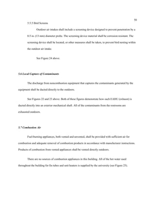 50
5.5.5 Bird Screens
Outdoor air intakes shall include a screening device designed to prevent penetration by a
0.5 in. (13 mm) diameter probe. The screening device material shall be corrosion resistant. The
screening device shall be located, or other measures shall be taken, to prevent bird nesting within
the outdoor air intake.
See Figure 24 above.
5.6 Local Capture of Contaminants
The discharge from noncombustion equipment that captures the contaminants generated by the
equipment shall be ducted directly to the outdoors.
See Figures 22 and 23 above. Both of these figures demonstrate how each EAHU (exhaust) is
ducted directly into an exterior mechanical shaft. All of the contaminants from the restrooms are
exhausted outdoors.
5.7 Combustion Air
Fuel-burning appliances, both vented and unvented, shall be provided with sufficient air for
combustion and adequate removal of combustion products in accordance with manufacturer instructions.
Products of combustion from vented appliances shall be vented directly outdoors.
There are no sources of combustion appliances in this building. All of the hot water used
throughout the building for fin tubes and unit heaters is supplied by the university (see Figure 25).
 