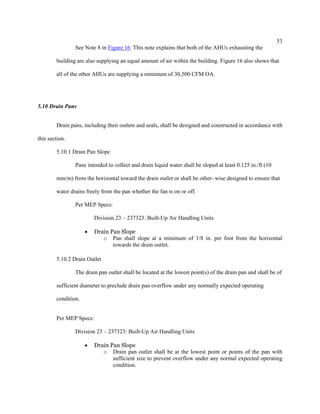 53
See Note 8 in Figure 16. This note explains that both of the AHUs exhausting the
building are also supplying an equal amount of air within the building. Figure 16 also shows that
all of the other AHUs are supplying a minimum of 30,500 CFM OA.
5.10 Drain Pans
Drain pans, including their outlets and seals, shall be designed and constructed in accordance with
this section.
5.10.1 Drain Pan Slope
Pans intended to collect and drain liquid water shall be sloped at least 0.125 in./ft (10
mm/m) from the horizontal toward the drain outlet or shall be other- wise designed to ensure that
water drains freely from the pan whether the fan is on or off.
Per MEP Specs:
Division 23 – 237323: Built-Up Air Handling Units
 Drain Pan Slope
o Pan shall slope at a minimum of 1/8 in. per foot from the horizontal
towards the drain outlet.
5.10.2 Drain Outlet
The drain pan outlet shall be located at the lowest point(s) of the drain pan and shall be of
sufficient diameter to preclude drain pan overflow under any normally expected operating
condition.
Per MEP Specs:
Division 23 – 237323: Built-Up Air Handling Units
 Drain Pan Slope
o Drain pan outlet shall be at the lowest point or points of the pan with
sufficient size to prevent overflow under any normal expected operating
condition.
 