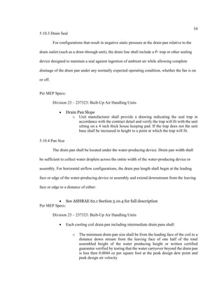 54
5.10.3 Drain Seal
For configurations that result in negative static pressure at the drain pan relative to the
drain outlet (such as a draw-through unit), the drain line shall include a P- trap or other sealing
device designed to maintain a seal against ingestion of ambient air while allowing complete
drainage of the drain pan under any normally expected operating condition, whether the fan is on
or off.
Per MEP Specs:
Division 23 – 237323: Built-Up Air Handling Units
 Drain Pan Slope
o Unit manufacturer shall provide a drawing indicating the seal trap in
accordance with the contract detail and verify the trap will fit with the unit
sitting on a 4 inch thick house keeping pad. If the trap does not the unit
base shall be increased in height to a point at which the trap will fit.
5.10.4 Pan Size
The drain pan shall be located under the water-producing device. Drain pan width shall
be sufficient to collect water droplets across the entire width of the water-producing device or
assembly. For horizontal airflow configurations, the drain pan length shall begin at the leading
face or edge of the water-producing device or assembly and extend downstream from the leaving
face or edge to a distance of either:
 See ASHRAE 62.1 Section 5.10.4 for full description
Per MEP Specs:
Division 23 – 237323: Built-Up Air Handling Units
 Each cooling coil drain pan including intermediate drain pans shall:
o The minimum drain pan size shall be from the leading face of the coil to a
distance down stream from the leaving face of one half of the total
assembled height of the water producing height or written certified
guarantee verified by testing that the water carryover beyond the drain pan
is less then 0.0044 oz per square foot at the peak design dew point and
peak design air velocity
 