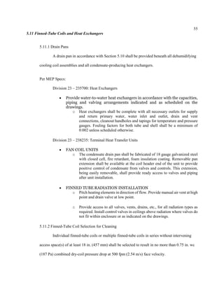 55
5.11 Finned-Tube Coils and Heat Exchangers
5.11.1 Drain Pans
A drain pan in accordance with Section 5.10 shall be provided beneath all dehumidifying
cooling coil assemblies and all condensate-producing heat exchangers.
Per MEP Specs:
Division 23 – 235700: Heat Exchangers
 Provide water-to-water heat exchangers in accordance with the capacities,
piping and valving arrangements indicated and as scheduled on the
drawings.
o Heat exchangers shall be complete with all necessary outlets for supply
and return primary water, water inlet and outlet, drain and vent
connections, cleanout handholes and tapings for temperature and pressure
gauges. Fouling factors for both tube and shell shall be a minimum of
0.002 unless scheduled otherwise.
Division 23 – 238235: Terminal Heat Transfer Units
 FAN COIL UNITS
o The condensate drain pan shall be fabricated of 18 gauge galvanized steel
with closed cell, fire retardant, foam insulation coating. Removable pan
extension shall be available at the coil header end of the unit to provide
positive control of condensate from valves and controls. This extension,
being easily removable, shall provide ready access to valves and piping
after unit installation.
 FINNED TUBE RADIATION INSTALLATION
o Pitch heating elements in direction of flow. Provide manual air vent at high
point and drain valve at low point.
o Provide access to all valves, vents, drains, etc., for all radiation types as
required. Install control valves in ceilings above radiation where valves do
not fit within enclosure or as indicated on the drawings.
5.11.2 Finned-Tube Coil Selection for Cleaning
Individual finned-tube coils or multiple finned-tube coils in series without intervening
access space(s) of at least 18 in. (457 mm) shall be selected to result in no more than 0.75 in. wc
(187 Pa) combined dry-coil pressure drop at 500 fpm (2.54 m/s) face velocity.
 