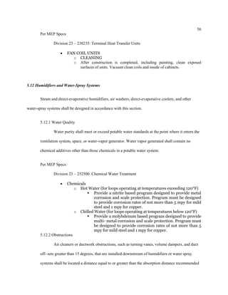56
Per MEP Specs:
Division 23 – 238235: Terminal Heat Transfer Units
 FAN COIL UNITS
o CLEANING
o After construction is completed, including painting, clean exposed
surfaces of units. Vacuum clean coils and inside of cabinets.
5.12 Humidifiers and Water-Spray Systems
Steam and direct-evaporative humidifiers, air washers, direct-evaporative coolers, and other
water-spray systems shall be designed in accordance with this section.
5.12.1 Water Quality
Water purity shall meet or exceed potable water standards at the point where it enters the
ventilation system, space, or water-vapor generator. Water vapor generated shall contain no
chemical additives other than those chemicals in a potable water system.
Per MEP Specs:
Division 23 – 232500: Chemical Water Treatment
 Chemicals
o Hot Water (for loops operating at temperatures exceeding 120°F)
 Provide a nitrite based program designed to provide metal
corrosion and scale protection. Program must be designed
to provide corrosion rates of not more than 5 mpy for mild
steel and 1 mpy for copper.
o Chilled Water (for loops operating at temperatures below 120°F)
 Provide a molybdenum based program designed to provide
multi- metal corrosion and scale protection. Program must
be designed to provide corrosion rates of not more than 5
mpy for mild steel and 1 mpy for copper.
5.12.2 Obstructions
Air cleaners or ductwork obstructions, such as turning vanes, volume dampers, and duct
off- sets greater than 15 degrees, that are installed downstream of humidifiers or water spray
systems shall be located a distance equal to or greater than the absorption distance recommended
 