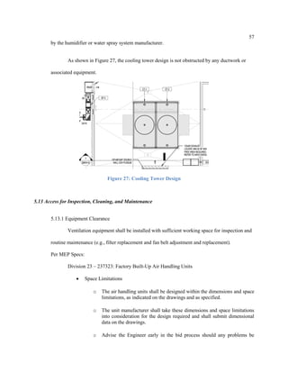 57
by the humidifier or water spray system manufacturer.
As shown in Figure 27, the cooling tower design is not obstructed by any ductwork or
associated equipment.
Figure 27: Cooling Tower Design
5.13 Access for Inspection, Cleaning, and Maintenance
5.13.1 Equipment Clearance
Ventilation equipment shall be installed with sufficient working space for inspection and
routine maintenance (e.g., filter replacement and fan belt adjustment and replacement).
Per MEP Specs:
Division 23 – 237323: Factory Built-Up Air Handling Units
 Space Limitations
o The air handling units shall be designed within the dimensions and space
limitations, as indicated on the drawings and as specified.
o The unit manufacturer shall take these dimensions and space limitations
into consideration for the design required and shall submit dimensional
data on the drawings.
o Advise the Engineer early in the bid process should any problems be
 