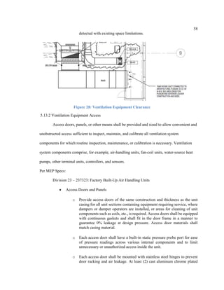 58
detected with existing space limitations.
Figure 28: Ventilation Equipment Clearance
5.13.2 Ventilation Equipment Access
Access doors, panels, or other means shall be provided and sized to allow convenient and
unobstructed access sufficient to inspect, maintain, and calibrate all ventilation system
components for which routine inspection, maintenance, or calibration is necessary. Ventilation
system components comprise, for example, air-handling units, fan-coil units, water-source heat
pumps, other terminal units, controllers, and sensors.
Per MEP Specs:
Division 23 – 237323: Factory Built-Up Air Handling Units
 Access Doors and Panels
o Provide access doors of the same construction and thickness as the unit
casing for all unit sections containing equipment requiring service, where
dampers or damper operators are installed, or areas for cleaning of unit
components such as coils, etc., is required. Access doors shall be equipped
with continuous gaskets and shall fit in the door frame in a manner to
guarantee 0% leakage at design pressure. Access door materials shall
match casing material.
o Each access door shall have a built-in static pressure probe port for ease
of pressure readings across various internal components and to limit
unnecessary or unauthorized access inside the unit.
o Each access door shall be mounted with stainless steel hinges to prevent
door racking and air leakage. At least (2) cast aluminum chrome plated
 