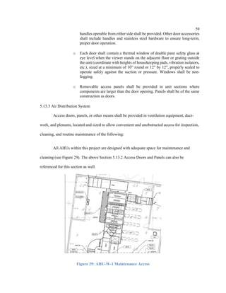 59
handles operable from either side shall be provided. Other door accessories
shall include handles and stainless steel hardware to ensure long-term,
proper door operation.
o Each door shall contain a thermal window of double pane safety glass at
eye level when the viewer stands on the adjacent floor or grating outside
the unit (coordinate with heights of housekeeping pads, vibration isolators,
etc.), sized at a minimum of 10” round or 12" by 12", properly sealed to
operate safely against the suction or pressure. Windows shall be non-
fogging.
o Removable access panels shall be provided in unit sections where
components are larger than the door opening. Panels shall be of the same
construction as doors.
5.13.3 Air Distribution System
Access doors, panels, or other means shall be provided in ventilation equipment, duct-
work, and plenums, located and sized to allow convenient and unobstructed access for inspection,
cleaning, and routine maintenance of the following:
All AHUs within this project are designed with adequate space for maintenance and
cleaning (see Figure 29). The above Section 5.13.2 Access Doors and Panels can also be
referenced for this section as well.
Figure 29: AHU-W-1 Maintenance Access
 