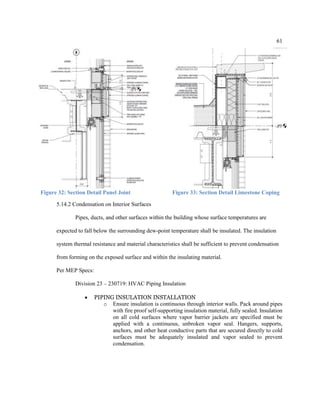 61
Figure 32: Section Detail Panel Joint Figure 33: Section Detail Limestone Coping
5.14.2 Condensation on Interior Surfaces
Pipes, ducts, and other surfaces within the building whose surface temperatures are
expected to fall below the surrounding dew-point temperature shall be insulated. The insulation
system thermal resistance and material characteristics shall be sufficient to prevent condensation
from forming on the exposed surface and within the insulating material.
Per MEP Specs:
Division 23 – 230719: HVAC Piping Insulation
 PIPING INSULATION INSTALLATION
o Ensure insulation is continuous through interior walls. Pack around pipes
with fire proof self-supporting insulation material, fully sealed. Insulation
on all cold surfaces where vapor barrier jackets are specified must be
applied with a continuous, unbroken vapor seal. Hangers, supports,
anchors, and other heat conductive parts that are secured directly to cold
surfaces must be adequately insulated and vapor sealed to prevent
condensation.
 