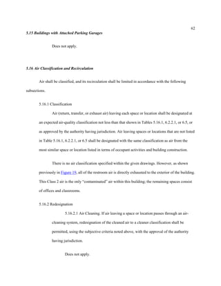 62
5.15 Buildings with Attached Parking Garages
Does not apply.
5.16 Air Classification and Recirculation
Air shall be classified, and its recirculation shall be limited in accordance with the following
subsections.
5.16.1 Classification
Air (return, transfer, or exhaust air) leaving each space or location shall be designated at
an expected air-quality classification not less than that shown in Tables 5.16.1, 6.2.2.1, or 6.5, or
as approved by the authority having jurisdiction. Air leaving spaces or locations that are not listed
in Table 5.16.1, 6.2.2.1, or 6.5 shall be designated with the same classification as air from the
most similar space or location listed in terms of occupant activities and building construction.
There is no air classification specified within the given drawings. However, as shown
previously in Figure 19, all of the restroom air is directly exhausted to the exterior of the building.
This Class 2 air is the only “contaminated” air within this building; the remaining spaces consist
of offices and classrooms.
5.16.2 Redesignation
5.16.2.1 Air Cleaning. If air leaving a space or location passes through an air-
cleaning system, redesignation of the cleaned air to a cleaner classification shall be
permitted, using the subjective criteria noted above, with the approval of the authority
having jurisdiction.
Does not apply.
 