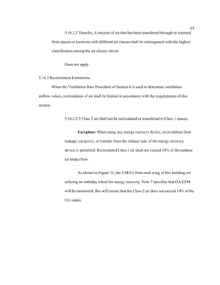 63
5.16.2.2 Transfer. A mixture of air that has been transferred through or returned
from spaces or locations with different air classes shall be redesignated with the highest
classification among the air classes mixed.
Does not apply.
5.16.3 Recirculation Limitations
When the Ventilation Rate Procedure of Section 6 is used to determine ventilation
airflow values, recirculation of air shall be limited in accordance with the requirements of this
section.
5.16.3.2.5 Class 2 air shall not be recirculated or transferred to Class 1 spaces.
Exception: When using any energy recovery device, recirculation from
leakage, carryover, or transfer from the exhaust side of the energy recovery
device is permitted. Recirculated Class 2 air shall not exceed 10% of the outdoor
air intake flow.
As shown in Figure 34, the EAHUs from each wing of this building are
utilizing an enthalpy wheel for energy recovery. Note 7 specifies that OA CFM
will be monitored; this will ensure that the Class 2 air does not exceed 10% of the
OA intake.
 