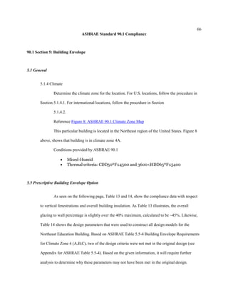 66
ASHRAE Standard 90.1 Compliance
90.1 Section 5: Building Envelope
5.1 General
5.1.4 Climate
Determine the climate zone for the location. For U.S. locations, follow the procedure in
Section 5.1.4.1. For international locations, follow the procedure in Section
5.1.4.2.
Reference Figure 8: ASHRAE 90.1 Climate Zone Map
This particular building is located in the Northeast region of the United States. Figure 8
above, shows that building is in climate zone 4A.
Conditions provided by ASHRAE 90.1
 Mixed-Humid
 Thermal criteria: CDD50ºF≤4500 and 3600<HDD65ºF≤5400
5.5 Prescriptive Building Envelope Option
As seen on the following page, Table 13 and 14, show the compliance data with respect
to vertical fenestrations and overall building insulation. As Table 13 illustrates, the overall
glazing to wall percentage is slightly over the 40% maximum, calculated to be ~45%. Likewise,
Table 14 shows the design parameters that were used to construct all design models for the
Northeast Education Building. Based on ASHRAE Table 5.5-4 Building Envelope Requirements
for Climate Zone 4 (A,B,C), two of the design criteria were not met in the original design (see
Appendix for ASHRAE Table 5.5-4). Based on the given information, it will require further
analysis to determine why these parameters may not have been met in the original design.
 