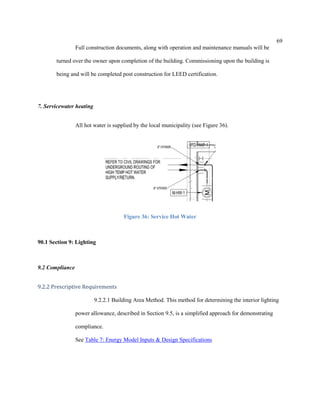 69
Full construction documents, along with operation and maintenance manuals will be
turned over the owner upon completion of the building. Commissioning upon the building is
being and will be completed post construction for LEED certification.
7. Servicewater heating
All hot water is supplied by the local municipality (see Figure 36).
Figure 36: Service Hot Water
90.1 Section 9: Lighting
9.2 Compliance
9.2.2 Prescriptive Requirements
9.2.2.1 Building Area Method. This method for determining the interior lighting
power allowance, described in Section 9.5, is a simplified approach for demonstrating
compliance.
See Table 7: Energy Model Inputs & Design Specifications
 