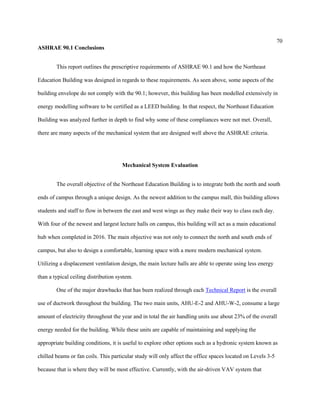 70
ASHRAE 90.1 Conclusions
This report outlines the prescriptive requirements of ASHRAE 90.1 and how the Northeast
Education Building was designed in regards to these requirements. As seen above, some aspects of the
building envelope do not comply with the 90.1; however, this building has been modelled extensively in
energy modelling software to be certified as a LEED building. In that respect, the Northeast Education
Building was analyzed further in depth to find why some of these compliances were not met. Overall,
there are many aspects of the mechanical system that are designed well above the ASHRAE criteria.
Mechanical System Evaluation
The overall objective of the Northeast Education Building is to integrate both the north and south
ends of campus through a unique design. As the newest addition to the campus mall, this building allows
students and staff to flow in between the east and west wings as they make their way to class each day.
With four of the newest and largest lecture halls on campus, this building will act as a main educational
hub when completed in 2016. The main objective was not only to connect the north and south ends of
campus, but also to design a comfortable, learning space with a more modern mechanical system.
Utilizing a displacement ventilation design, the main lecture halls are able to operate using less energy
than a typical ceiling distribution system.
One of the major drawbacks that has been realized through each Technical Report is the overall
use of ductwork throughout the building. The two main units, AHU-E-2 and AHU-W-2, consume a large
amount of electricity throughout the year and in total the air handling units use about 23% of the overall
energy needed for the building. While these units are capable of maintaining and supplying the
appropriate building conditions, it is useful to explore other options such as a hydronic system known as
chilled beams or fan coils. This particular study will only affect the office spaces located on Levels 3-5
because that is where they will be most effective. Currently, with the air-driven VAV system that
 