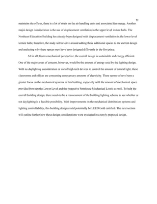 71
maintains the offices, there is a lot of strain on the air handling units and associated fan energy. Another
major design consideration is the use of displacement ventilation in the upper level lecture halls. The
Northeast Education Building has already been designed with displacement ventilation in the lower level
lecture halls; therefore, the study will revolve around adding these additional spaces to the current design
and analyzing why these spaces may have been designed differently in the first place.
All in all, from a mechanical perspective, the overall design is sustainable and energy efficient.
One of the major areas of concern, however, would be the amount of energy used by the lighting design.
With no daylighting consideration or use of high-tech devices to control the amount of natural light, these
classrooms and offices are consuming unnecessary amounts of electricity. There seems to have been a
greater focus on the mechanical systems in this building, especially with the amount of mechanical space
provided between the Lower Level and the respective Penthouse Mechanical Levels as well. To help the
overall building design, there needs to be a reassessment of the building lighting scheme to see whether or
not daylighting is a feasible possibility. With improvements on the mechanical distribution systems and
lighting controllability, this building design could potentially be LEED Gold certified. The next section
will outline further how these design considerations were evaluated in a newly proposed design.
 