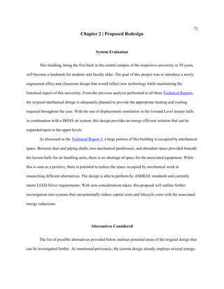 72
Chapter 2 | Proposed Redesign
System Evaluation
This building, being the first built in the central campus of the respective university in 50 years,
will become a landmark for students and faculty alike. The goal of this project was to introduce a newly
engineered office and classroom design that would reflect new technology while maintaining the
historical aspect of this university. From the previous analysis performed in all three Technical Reports,
the original mechanical design is adequately planned to provide the appropriate heating and cooling
required throughout the year. With the use of displacement ventilation in the Ground Level lecture halls
in combination with a DOAS air system, this design provides an energy efficient solution that can be
expanded upon in the upper levels.
As discussed in the Technical Report 3, a large portion of this building is occupied by mechanical
space. Between duct and piping shafts, two mechanical penthouses, and abundant space provided beneath
the lecture halls for air handling units, there is no shortage of space for the associated equipment. While
this is seen as a positive, there is potential to reduce the space occupied by mechanical work in
researching different alternatives. The design is able to perform by ASHRAE standards and currently
meets LEED Silver requirements. With new considerations taken, this proposal will outline further
investigation into systems that can potentially reduce capital costs and lifecycle costs with the associated
energy reductions.
Alternatives Considered
The list of possible alternatives provided below outlines potential areas of the original design that
can be investigated further. As mentioned previously, the current design already employs several energy-
 