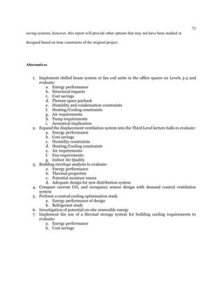 73
saving systems; however, this report will provide other options that may not have been studied or
designed based on time constraints of the original project.
Alternatives
1. Implement chilled beam system or fan coil units in the office spaces on Levels 3-5 and
evaluate:
a. Energy performance
b. Structural impacts
c. Cost savings
d. Plenum space payback
e. Humidity and condensation constraints
f. Heating/Cooling constraints
g. Air requirements
h. Pump requirements
i. Acoustical implication
2. Expand the displacement ventilation system into the Third Level lecture halls to evaluate:
a. Energy performance
b. Cost savings
c. Humidity constraints
d. Heating/Cooling constraints
e. Air requirements
f. Fan requirements
g. Indoor Air Quality
3. Building envelope analysis to evaluate:
a. Energy performance
b. Thermal properties
c. Potential moisture issues
d. Adequate design for new distribution system
4. Compare current CO2 and occupancy sensor design with demand control ventilation
system
5. Perform a central cooling optimization study
a. Energy performance of design
b. Refrigerant study
6. Investigation of potential on-site renewable energy
7. Implement the use of a thermal storage system for building cooling requirements to
evaluate:
a. Energy performance
b. Cost savings
 