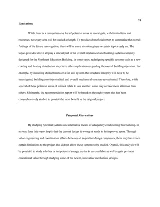 74
Limitations
While there is a comprehensive list of potential areas to investigate, with limited time and
resources, not every area will be studied at length. To provide a beneficial report to summarize the overall
findings of the future investigation, there will be more attention given to certain topics early on. The
topics provided above all play a crucial part in the overall mechanical and building systems currently
designed for the Northeast Education Building. In some cases, redesigning specific systems such as a new
cooling and heating distribution may have other implications regarding the overall building operation. For
example, by installing chilled beams or a fan coil system, the structural integrity will have to be
investigated, building envelope studied, and overall mechanical structure re-evaluated. Therefore, while
several of these potential areas of interest relate to one another, some may receive more attention than
others. Ultimately, the recommendation report will be based on the each system that has been
comprehensively studied to provide the most benefit to the original project.
Proposed Alternatives
By studying potential systems and alternative means of adequately conditioning this building, in
no way does this report imply that the current design is wrong or needs to be improved upon. Through
value engineering and coordination efforts between all respective design companies, there may have been
certain limitations to the project that did not allow these systems to be studied. Overall, this analysis will
be provided to study whether or not potential energy paybacks are available as well as gain pertinent
educational value through studying some of the newer, innovative mechanical designs.
 