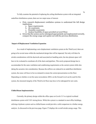 76
To fully examine the potential of replacing the ceiling distribution system with an integrated
underfloor distribution system, there are two major areas of interest:
1. First, research displacement ventilation systems to understand the full design
implications
a. Space requirements
b. Air constraints
c. Humidity constraints
d. Analyse feasibility of space provided on Level Three
2. Given that the system can be redesigned appropriately and implemented correctly,
compare the energy usage and capital cost with the previous distribution.
Impact of Displacement Ventilation Expansion
As a result of implementing a new displacement ventilation system on the Third Level, there are
going to be several areas within the mechanical design that will be impacted. Not only will there be
airside considerations with the ductwork and associated air handling units, but also plenum space will
have to be evaluated to coordinate all of the ducts and pipelines. This newly proposed design has to
accommodate for the same ventilation and conditioning requirements as the current system while also
taking the acoustics into consideration. Because the airflows are reduced in an underfloor distribution
system, the zones will have to be re-evaluated to ensure the correct pressurization on this floor.
Depending on whether or not the same recirculation AHUs on the Ground Level can be used for this
system, the structural integrity of the Third Level floor may have to be redesigned for new units.
Chilled Beam Implementation
Currently, the primary design within the office space on Levels 3-5 is a typical overhead
distribution system with VAV mixing boxes. While this system is a standard in most office buildings,
utilizing a hydronic system such as chilled beams would provide a valid comparison in a further energy
analysis. As discussed on the previous page, Figure 37 displays the overall airside energy usage. This
 
