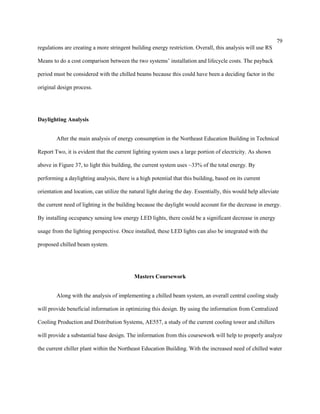 79
regulations are creating a more stringent building energy restriction. Overall, this analysis will use RS
Means to do a cost comparison between the two systems’ installation and lifecycle costs. The payback
period must be considered with the chilled beams because this could have been a deciding factor in the
original design process.
Daylighting Analysis
After the main analysis of energy consumption in the Northeast Education Building in Technical
Report Two, it is evident that the current lighting system uses a large portion of electricity. As shown
above in Figure 37, to light this building, the current system uses ~33% of the total energy. By
performing a daylighting analysis, there is a high potential that this building, based on its current
orientation and location, can utilize the natural light during the day. Essentially, this would help alleviate
the current need of lighting in the building because the daylight would account for the decrease in energy.
By installing occupancy sensing low energy LED lights, there could be a significant decrease in energy
usage from the lighting perspective. Once installed, these LED lights can also be integrated with the
proposed chilled beam system.
Masters Coursework
Along with the analysis of implementing a chilled beam system, an overall central cooling study
will provide beneficial information in optimizing this design. By using the information from Centralized
Cooling Production and Distribution Systems, AE557, a study of the current cooling tower and chillers
will provide a substantial base design. The information from this coursework will help to properly analyze
the current chiller plant within the Northeast Education Building. With the increased need of chilled water
 