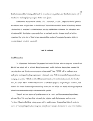 80
distribution around the building, a full analysis of cooling towers, chillers, and distribution pumps will be
beneficial to create a properly designed chilled beam system.
Furthermore, in conjunction with the AE557 coursework, AE559: Computation Fluid Dynamics
will also aid in the analysis of the air distribution of the main lecture spaces within the building. With the
current design of the Lower Level lecture halls utilizing displacement ventilation, this coursework will
help show which distribution system, underfloor or overhead, provides the most beneficial mixing
properties. Due to the size of these lecture spaces and the number of occupants, having the ability to
provide adequate mixed air is essential.
Tools & Methods
Load Simulation
To fully analyse the impact of the proposed mechanical designs, software programs such as Trane
TRACE and eQuest will be utilized. Both programs were used in the initial design phase to model the
current systems and their improvements upon a base model. Trane TRACE will be used more so to
analyse the heating and cooling requirements within each zone. With the potential of mechanical zones
changing, an updated TRACE model will be created to analyse the pertinent adjustments. On the other
hand, the current eQuest model will be modified to reflect any proposed design changes. Therefore, with
the base and current model comparisons already created, the new design will display the energy impact of
potential chilled beam and displacement ventilation systems.
Through previous reports, eQuest has proven to be a more useful energy modelling software,
whereas, TRACE is more beneficial with analysing building loads. To further the analysis of the
Northeast Education Building, both programs will be used to model the capital and lifecycle costs. As
shown in Technical Report 2, these programs currently show a major discrepancy in some of the building
 