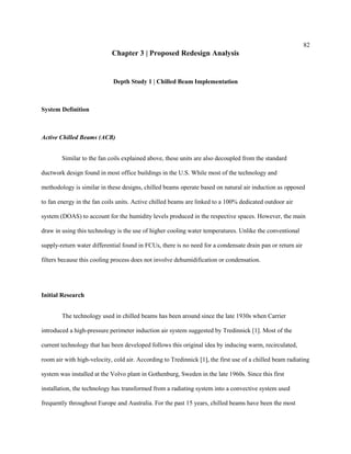 82
Chapter 3 | Proposed Redesign Analysis
Depth Study 1 | Chilled Beam Implementation
System Definition
Active Chilled Beams (ACB)
Similar to the fan coils explained above, these units are also decoupled from the standard
ductwork design found in most office buildings in the U.S. While most of the technology and
methodology is similar in these designs, chilled beams operate based on natural air induction as opposed
to fan energy in the fan coils units. Active chilled beams are linked to a 100% dedicated outdoor air
system (DOAS) to account for the humidity levels produced in the respective spaces. However, the main
draw in using this technology is the use of higher cooling water temperatures. Unlike the conventional
supply-return water differential found in FCUs, there is no need for a condensate drain pan or return air
filters because this cooling process does not involve dehumidification or condensation.
Initial Research
The technology used in chilled beams has been around since the late 1930s when Carrier
introduced a high-pressure perimeter induction air system suggested by Tredinnick [1]. Most of the
current technology that has been developed follows this original idea by inducing warm, recirculated,
room air with high-velocity, cold air. According to Tredinnick [1], the first use of a chilled beam radiating
system was installed at the Volvo plant in Gothenburg, Sweden in the late 1960s. Since this first
installation, the technology has transformed from a radiating system into a convective system used
frequently throughout Europe and Australia. For the past 15 years, chilled beams have been the most
 