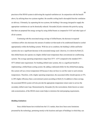 84
precision of the DOAS system in delivering the required ventilation air. In conjunction with the benefit
above, by utilizing these two systems together, the sensible cooling load is decoupled from the ventilation
air delivery. Ultimately, by separating the two systems, the building’s fan energy designed to supply the
appropriate ventilation air can be drastically reduced. Alexander [4] also reiterates this point by saying
that there are perpetual fan energy savings by using chilled beams as compared to VAV and other types of
all-air systems.
Continuing with the associated energy savings of chilled beams, the decrease in required
ventilation airflow also decreases the amount of outdoor air that needs to be conditioned (heated or cooled
appropriately) within the building systems. With less air to condition, the building’s chiller and boiler
systems also see a significant decrease in the associated energy used. Likewise, it is shown by Roth [3]
that chilled beams also operate on a higher chilled water temperature than conventional air conditioning
systems. The average operating temperatures range from 55°F - 63°F compared to the standard 39°F -
45°F chilled water requirement. For building chilled water systems, this is a significant benefit to
implementing a chilled beam cooling system. By adding a dedicated chiller for the chilled beam piping,
this system will see a lower temperature lift because it does not have to cool the water to such extreme
temperatures. Therefore, with a higher operating temperature, the associated chiller should operate at 15%
to 20% higher efficiency than a conventional system according to Roth [3]. In addition to these savings,
the associated DOAS system will also provide the appropriate temperature return water to service the
secondary chilled water loop. Demonstrated by Alexander [4], this recirculation, better known as water-
side economization, of the DOAS return water helps to minimize the total pumping requirements.
Building Limitations
Since chilled beams have trickled into the U.S. market, there have been some limitations
presented by the technology, pertaining mostly to the locations and types of buildings in which they can
 