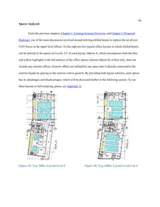 86
Spaces Analyzed
From the previous chapters, Chapter 1: Existing Systems Overview and Chapter 2: Proposed
Redesign, one of the main discussions revolved around utilizing chilled beams to replace the air-driven
VAV boxes in the upper level offices. To the right are two typical office layouts in which chilled beams
can be utilized in the spaces on Levels 3-5. In each layout, Option A, which encompasses both the blue
and yellow highlights is the full analysis of the office spaces whereas Option B, in blue only, does not
include any exterior offices. Exterior offices are defined by any space that is directly connected to the
exterior façade by glazing or the exterior wall in general. By providing both layout schemes, each option
has its advantages and disadvantages, which will be discussed further in the following section. To see
these layouts in full rendering, please see Appendix A.
Figure 39: Typ. Office Layout Level 5 Figure 40: Typ. Office Layout Levels 3 & 4
 