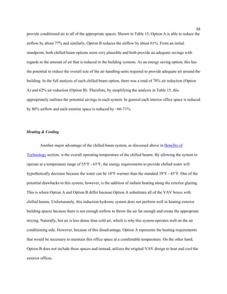 88
provide conditioned air to all of the appropriate spaces. Shown in Table 15, Option A is able to reduce the
airflow by about 77% and similarly, Option B reduces the airflow by about 61%. From an initial
standpoint, both chilled beam options seem very plausible and both provide an adequate savings with
regards to the amount of air that is reduced in the building systems. As an energy saving option, this has
the potential to reduce the overall size of the air handling units required to provide adequate air around the
building. In the full analysis of each chilled beam option, there was a total of 78% air reduction (Option
A) and 62% air reduction (Option B). Therefore, by simplifying the analysis in Table 15, this
appropriately outlines the potential savings in each system. In general each interior office space is reduced
by 80% airflow and each exterior space is reduced by ~66-71%.
Heating & Cooling
Another major advantage of the chilled beam system, as discussed above in Benefits of
Technology section, is the overall operating temperature of the chilled beams. By allowing the system to
operate at a temperature range of 55°F - 63°F, the energy requirements to provide chilled water will
hypothetically decrease because the water can be 10°F warmer than the standard 39°F - 45°F. One of the
potential drawbacks to this system, however, is the addition of radiant heating along the exterior glazing.
This is where Option A and Option B differ because Option A substitutes all of the VAV boxes with
chilled beams. Unfortunately, this induction hydronic system does not perform well in heating exterior
building spaces because there is not enough airflow to throw the air far enough and create the appropriate
mixing. Naturally, hot air is less dense than cold air, which is why this system operates well on the air
conditioning side. However, because of this disadvantage, Option A represents the heating requirements
that would be necessary to maintain this office space at a comfortable temperature. On the other hand,
Option B does not include these spaces and instead, utilizes the original VAV design to heat and cool the
exterior offices.
 
