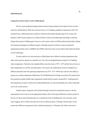 90
Initial Research
Comparison of Fan Coils & Active Chilled Beams
The two main mechanical design schemes that are being studied in this report are fan coil units
and active chilled beams. While fan coils have been a U.S. building standard in conjunction with VAV
terminal boxes, chilled beams have started to trickle into the market through major U.K. owners and
designers. Both systems operate on a similar hydronic scheme, providing equal advantages to plenum
design and saving on building space; however, each system works on different physical principles making
each design advantageous in different aspects. Through research of articles in major mechanical
engineering journals such as ASHRAE and ASME, there have been several authors that outline the future
of each technology.
To start, both fan coil units and active chilled beams have different working temperatures that
allow each system to operate in a specific way. Fan coils are designed based on typical U.S. building
water temperatures. Therefore, the standard chiller cools the water to 39°F - 45°F and the fan coil runs on
these temperatures to cool the associated space. Conversely, the chilled beam system is designed on a
different principle where the operating temperatures are 55°F - 63°F. While fan coils have the ability to
operate on a similar temperature differential, The Chilled Beams & Ceilings Association [5] cautions that
the maximum sensible chilled water temperature should only be raised to around 50°F. Anything above
this temperature set point would involve dehumidifying the air at the air-handling unit, which would add
cost to the overall system.
Another major component of the technical design involved in mechanical systems is the fan
requirements to move the air in the appropriate manner. One of the major differences in these systems is
the use of a fan at each individual space or a central fan at the air handling unit. Fan coil units, as the
name suggests, have a built-in fan that moves the air about the space. Utilizing a fan per space in this
manner has different consequences from a technical perspective. Ultimately, this allows each unit to
 