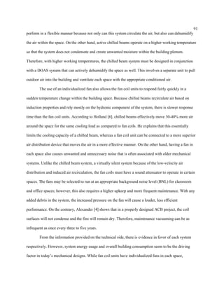 91
perform in a flexible manner because not only can this system circulate the air, but also can dehumidify
the air within the space. On the other hand, active chilled beams operate on a higher working temperature
so that the system does not condensate and create unwanted moisture within the building plenum.
Therefore, with higher working temperatures, the chilled beam system must be designed in conjunction
with a DOAS system that can actively dehumidify the space as well. This involves a separate unit to pull
outdoor air into the building and ventilate each space with the appropriate conditioned air.
The use of an individualized fan also allows the fan coil units to respond fairly quickly in a
sudden temperature change within the building space. Because chilled beams recirculate air based on
induction properties and rely mostly on the hydronic component of the system, there is slower response
time than the fan coil units. According to Holland [6], chilled beams effectively move 30-40% more air
around the space for the same cooling load as compared to fan coils. He explains that this essentially
limits the cooling capacity of a chilled beam, whereas a fan coil unit can be connected to a more superior
air distribution device that moves the air in a more effective manner. On the other hand, having a fan in
each space also causes unwanted and unnecessary noise that is often associated with older mechanical
systems. Unlike the chilled beam system, a virtually silent system because of the low-velocity air
distribution and induced air recirculation, the fan coils must have a sound attenuator to operate in certain
spaces. The fans may be selected to run at an appropriate background noise level (BNL) for classroom
and office spaces; however, this also requires a higher upkeep and more frequent maintenance. With any
added debris in the system, the increased pressure on the fan will cause a louder, less efficient
performance. On the contrary, Alexander [4] shows that in a properly designed ACB project, the coil
surfaces will not condense and the fins will remain dry. Therefore, maintenance vacuuming can be as
infrequent as once every three to five years.
From the information provided on the technical side, there is evidence in favor of each system
respectively. However, system energy usage and overall building consumption seem to be the driving
factor in today’s mechanical designs. While fan coil units have individualized fans in each space,
 